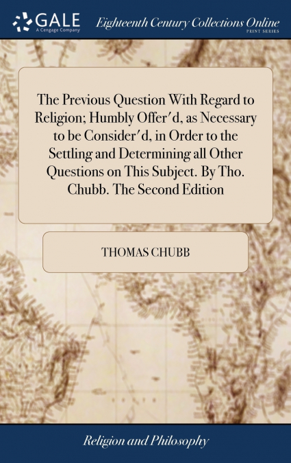 The Previous Question With Regard to Religion; Humbly Offer’d, as Necessary to be Consider’d, in Order to the Settling and Determining all Other Questions on This Subject. By Tho. Chubb. The Second Ed
