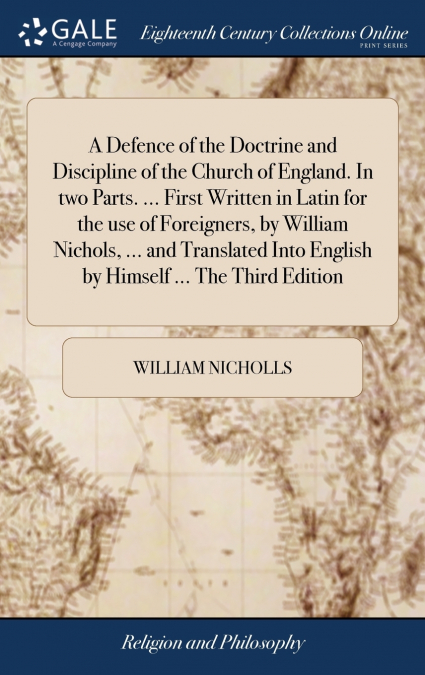 A Defence of the Doctrine and Discipline of the Church of England. In two Parts. ... First Written in Latin for the use of Foreigners, by William Nichols, ... and Translated Into English by Himself ..