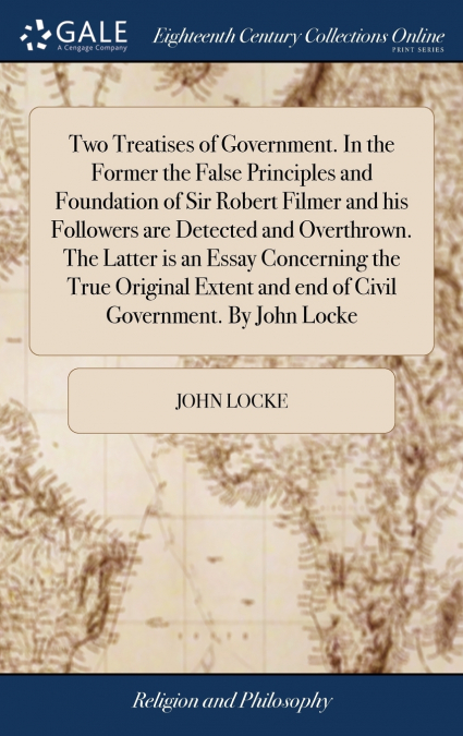 Two Treatises of Government. In the Former the False Principles and Foundation of Sir Robert Filmer and his Followers are Detected and Overthrown. The Latter is an Essay Concerning the True Original E
