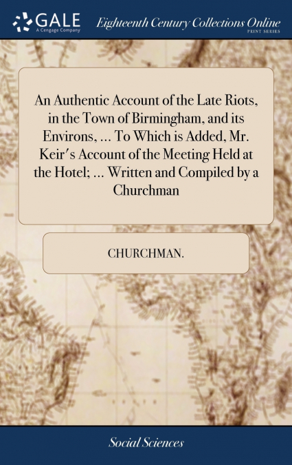 An Authentic Account of the Late Riots, in the Town of Birmingham, and its Environs, ... To Which is Added, Mr. Keir’s Account of the Meeting Held at the Hotel; ... Written and Compiled by a Churchman