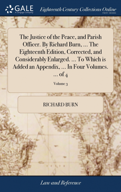 The Justice of the Peace, and Parish Officer. By Richard Burn, ... The Eighteenth Edition, Corrected, and Considerably Enlarged. ... To Which is Added an Appendix, ... In Four Volumes. ... of 4; Volum
