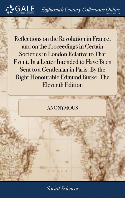 Reflections on the Revolution in France, and on the Proceedings in Certain Societies in London Relative to That Event. In a Letter Intended to Have Been Sent to a Gentleman in Paris. By the Right Hono