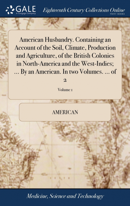 American Husbandry. Containing an Account of the Soil, Climate, Production and Agriculture, of the British Colonies in North-America and the West-Indies; ... By an American. In two Volumes. ... of 2; 