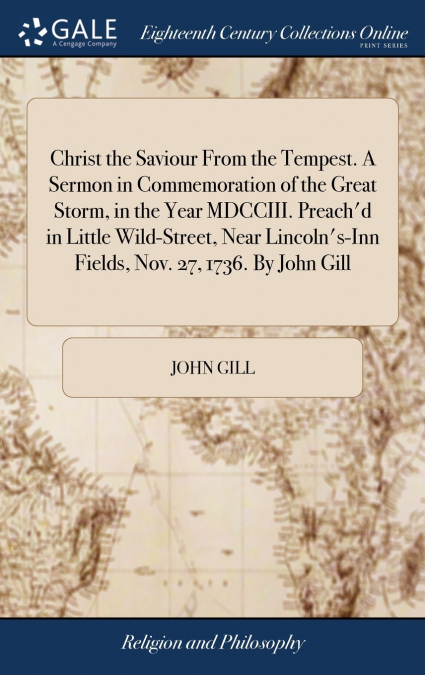 Christ the Saviour From the Tempest. A Sermon in Commemoration of the Great Storm, in the Year MDCCIII. Preach’d in Little Wild-Street, Near Lincoln’s-Inn Fields, Nov. 27, 1736. By John Gill