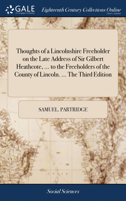 Thoughts of a Lincolnshire Freeholder on the Late Address of Sir Gilbert Heathcote, ... to the Freeholders of the County of Lincoln. ... The Third Edition
