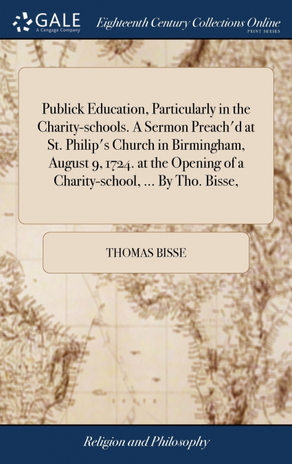 Publick Education, Particularly in the Charity-schools. A Sermon Preach’d at St. Philip’s Church in Birmingham, August 9, 1724. at the Opening of a Charity-school, ... By Tho. Bisse,