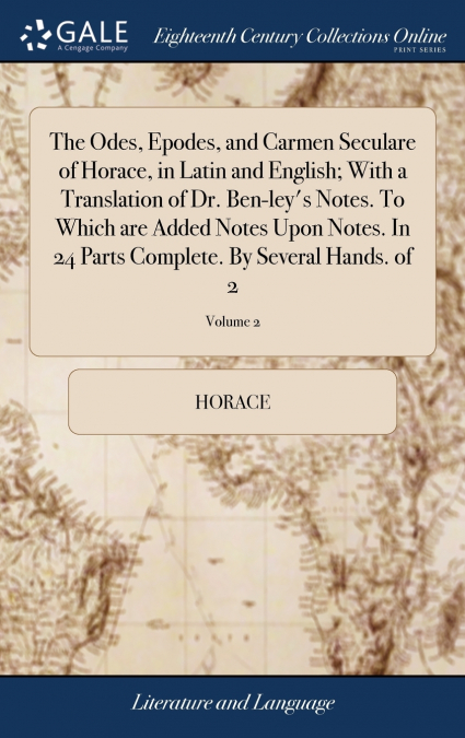 The Odes, Epodes, and Carmen Seculare of Horace, in Latin and English; With a Translation of Dr. Ben-ley’s Notes. To Which are Added Notes Upon Notes. In 24 Parts Complete. By Several Hands. of 2; Vol