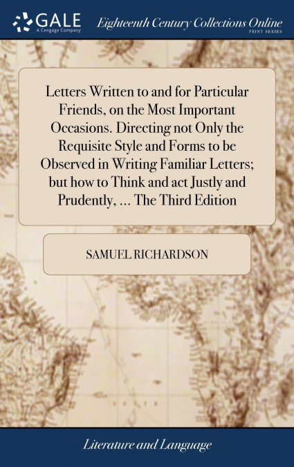 Letters Written to and for Particular Friends, on the Most Important Occasions. Directing not Only the Requisite Style and Forms to be Observed in Writing Familiar Letters; but how to Think and act Ju