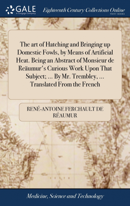 The art of Hatching and Bringing up Domestic Fowls, by Means of Artificial Heat. Being an Abstract of Monsieur de Reäumur’s Curious Work Upon That Subject; ... By Mr. Trembley, ... Translated From the