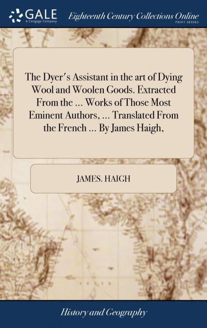 The Dyer’s Assistant in the art of Dying Wool and Woolen Goods. Extracted From the ... Works of Those Most Eminent Authors, ... Translated From the French ... By James Haigh,