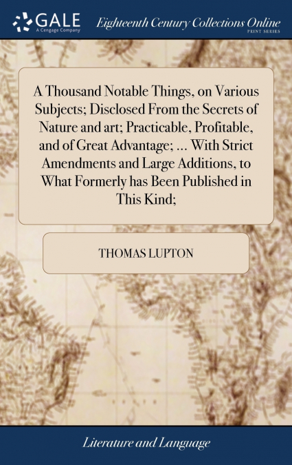 A Thousand Notable Things, on Various Subjects; Disclosed From the Secrets of Nature and art; Practicable, Profitable, and of Great Advantage; ... With Strict Amendments and Large Additions, to What F