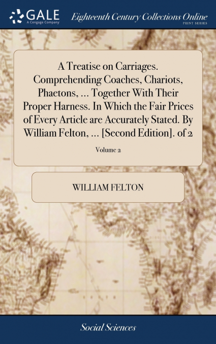 A Treatise on Carriages. Comprehending Coaches, Chariots, Phaetons, ... Together With Their Proper Harness. In Which the Fair Prices of Every Article are Accurately Stated. By William Felton, ... [Sec