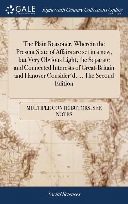 The Plain Reasoner. Wherein the Present State of Affairs are set in a new, but Very Obvious Light; the Separate and Connected Interests of Great-Britain and Hanover Consider’d; ... The Second Edition