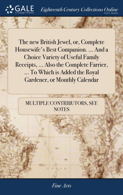 The new British Jewel, or, Complete Housewife’s Best Companion. ... And a Choice Variety of Useful Family Receipts, ... Also the Complete Farrier, ... To Which is Added the Royal Gardener, or Monthly 