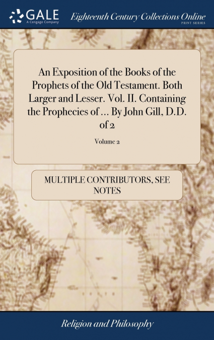 An Exposition of the Books of the Prophets of the Old Testament. Both Larger and Lesser. Vol. II. Containing the Prophecies of ... By John Gill, D.D. of 2; Volume 2