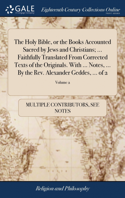 The Holy Bible, or the Books Accounted Sacred by Jews and Christians; ... Faithfully Translated From Corrected Texts of the Originals. With ... Notes, ... By the Rev. Alexander Geddes, ... of 2; Volum