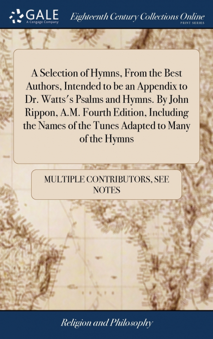 A Selection of Hymns, From the Best Authors, Intended to be an Appendix to Dr. Watts’s Psalms and Hymns. By John Rippon, A.M. Fourth Edition, Including the Names of the Tunes Adapted to Many of the Hy
