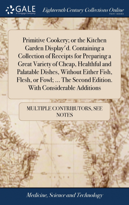 Primitive Cookery; or the Kitchen Garden Display’d. Containing a Collection of Receipts for Preparing a Great Variety of Cheap, Healthful and Palatable Dishes, Without Either Fish, Flesh, or Fowl; ...