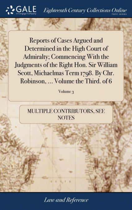 Reports of Cases Argued and Determined in the High Court of Admiralty; Commencing With the Judgments of the Right Hon. Sir William Scott, Michaelmas Term 1798. By Chr. Robinson, ... Volume the Third. 