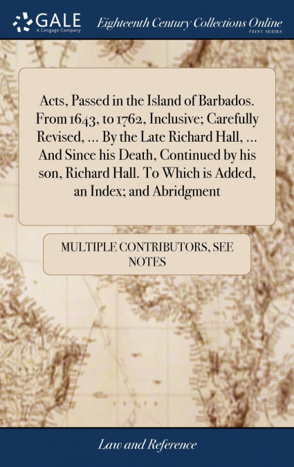 Acts, Passed in the Island of Barbados. From 1643, to 1762, Inclusive; Carefully Revised, ... By the Late Richard Hall, ... And Since his Death, Continued by his son, Richard Hall. To Which is Added, 