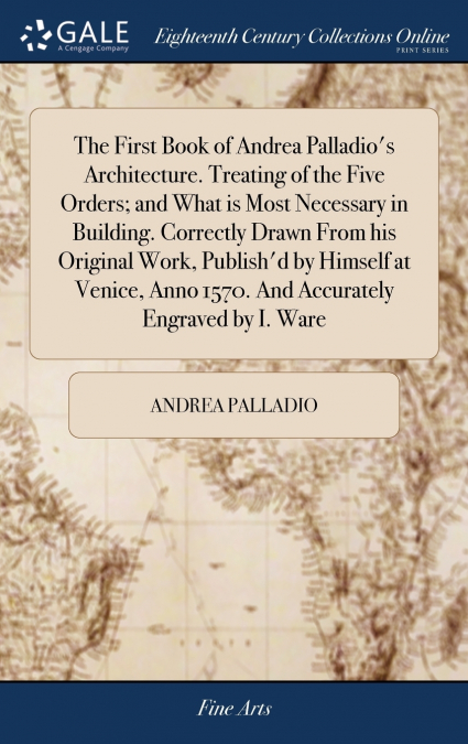 The First Book of Andrea Palladio’s Architecture. Treating of the Five Orders; and What is Most Necessary in Building. Correctly Drawn From his Original Work, Publish’d by Himself at Venice, Anno 1570