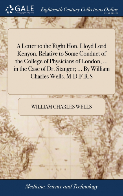 A Letter to the Right Hon. Lloyd Lord Kenyon, Relative to Some Conduct of the College of Physicians of London, ... in the Case of Dr. Stanger; ... By William Charles Wells, M.D.F.R.S