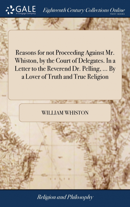 Reasons for not Proceeding Against Mr. Whiston, by the Court of Delegates. In a Letter to the Reverend Dr. Pelling, ... By a Lover of Truth and True Religion