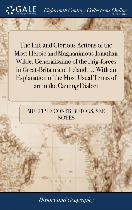 The Life and Glorious Actions of the Most Heroic and Magnanimous Jonathan Wilde, Generalissimo of the Prig-forces in Great-Britain and Ireland. ... With an Explanation of the Most Usual Terms of art i