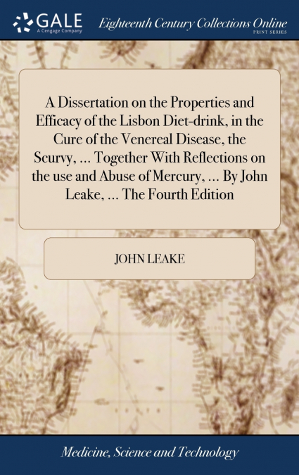 A Dissertation on the Properties and Efficacy of the Lisbon Diet-drink, in the Cure of the Venereal Disease, the Scurvy, ... Together With Reflections on the use and Abuse of Mercury, ... By John Leak