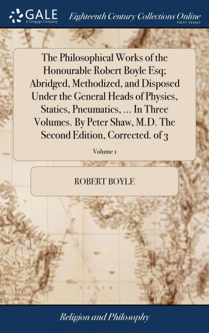 The Philosophical Works of the Honourable Robert Boyle Esq; Abridged, Methodized, and Disposed Under the General Heads of Physics, Statics, Pneumatics, ... In Three Volumes. By Peter Shaw, M.D. The Se