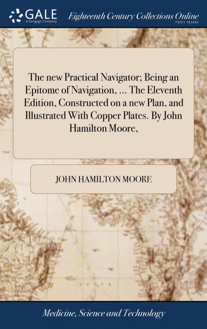 The new Practical Navigator; Being an Epitome of Navigation, ... The Eleventh Edition, Constructed on a new Plan, and Illustrated With Copper Plates. By John Hamilton Moore,