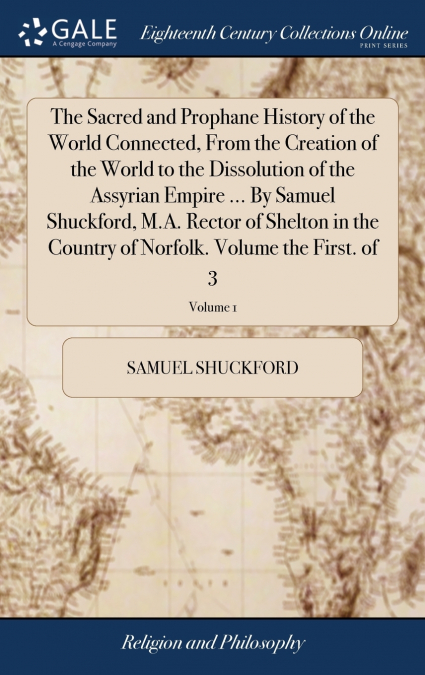 The Sacred and Prophane History of the World Connected, From the Creation of the World to the Dissolution of the Assyrian Empire ... By Samuel Shuckford, M.A. Rector of Shelton in the Country of Norfo
