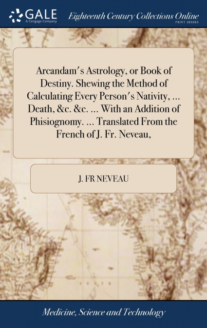 Arcandam’s Astrology, or Book of Destiny. Shewing the Method of Calculating Every Person’s Nativity, ... Death, &c. &c. ... With an Addition of Phisiognomy. ... Translated From the French of J. Fr. Ne