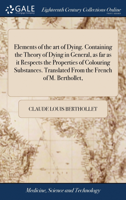 Elements of the art of Dying. Containing the Theory of Dying in General, as far as it Respects the Properties of Colouring Substances. Translated From the French of M. Berthollet,