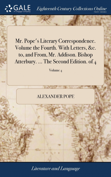 Mr. Pope’s Literary Correspondence. Volume the Fourth. With Letters, &c. to, and From, Mr. Addison. Bishop Atterbury. ... The Second Edition. of 4; Volume 4