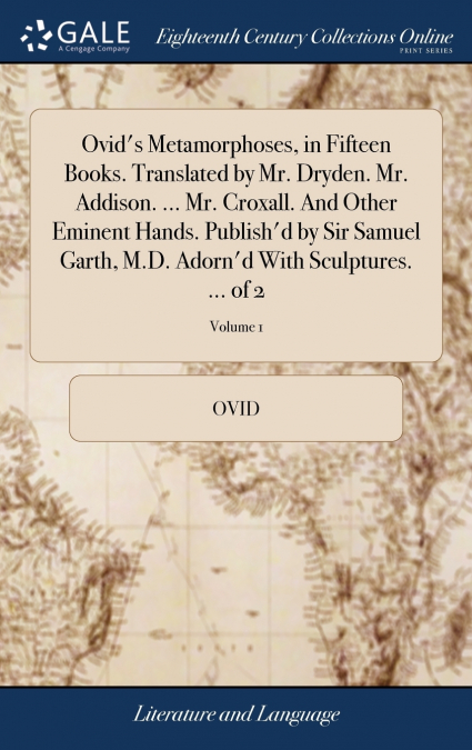 Ovid’s Metamorphoses, in Fifteen Books. Translated by Mr. Dryden. Mr. Addison. ... Mr. Croxall. And Other Eminent Hands. Publish’d by Sir Samuel Garth, M.D. Adorn’d With Sculptures. ... of 2; Volume 1