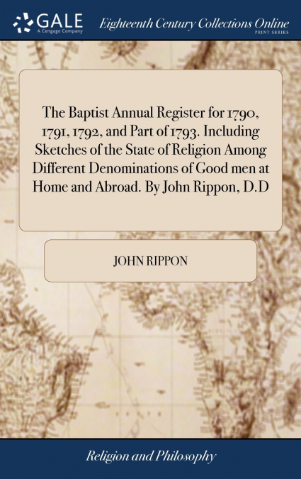 The Baptist Annual Register for 1790, 1791, 1792, and Part of 1793. Including Sketches of the State of Religion Among Different Denominations of Good men at Home and Abroad. By John Rippon, D.D
