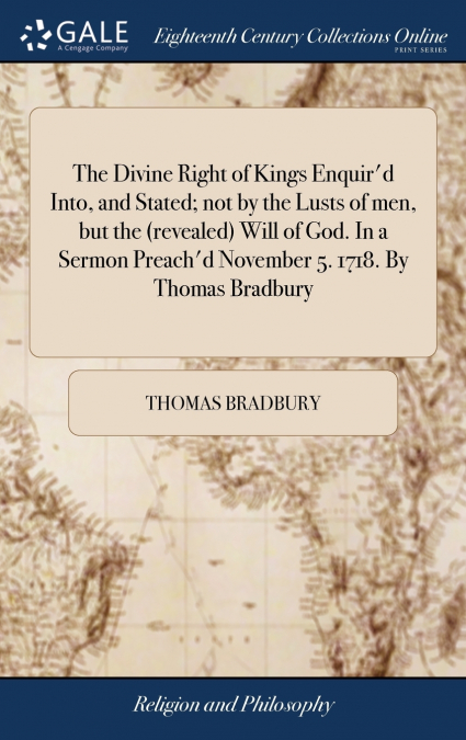 The Divine Right of Kings Enquir’d Into, and Stated; not by the Lusts of men, but the (revealed) Will of God. In a Sermon Preach’d November 5. 1718. By Thomas Bradbury