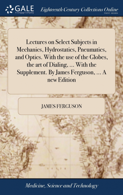 Lectures on Select Subjects in Mechanics, Hydrostatics, Pneumatics, and Optics. With the use of the Globes, the art of Dialing, ... With the Supplement. By James Ferguson, ... A new Edition