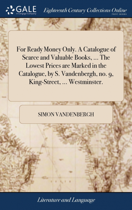 For Ready Money Only. A Catalogue of Scarce and Valuable Books, ... The Lowest Prices are Marked in the Catalogue, by S. Vandenbergh, no. 9, King-Street, ... Westminster.
