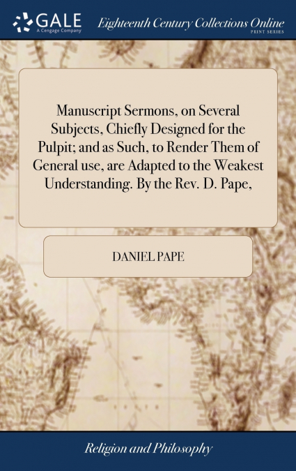Manuscript Sermons, on Several Subjects, Chiefly Designed for the Pulpit; and as Such, to Render Them of General use, are Adapted to the Weakest Understanding. By the Rev. D. Pape,