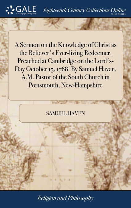 A Sermon on the Knowledge of Christ as the Believer’s Ever-living Redeemer. Preached at Cambridge on the Lord’s-Day October 15, 1768. By Samuel Haven, A.M. Pastor of the South Church in Portsmouth, Ne