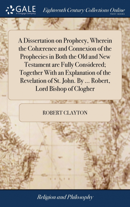 A Dissertation on Prophecy, Wherein the Cohærence and Connexion of the Prophecies in Both the Old and New Testament are Fully Considered; Together With an Explanation of the Revelation of St. John. By