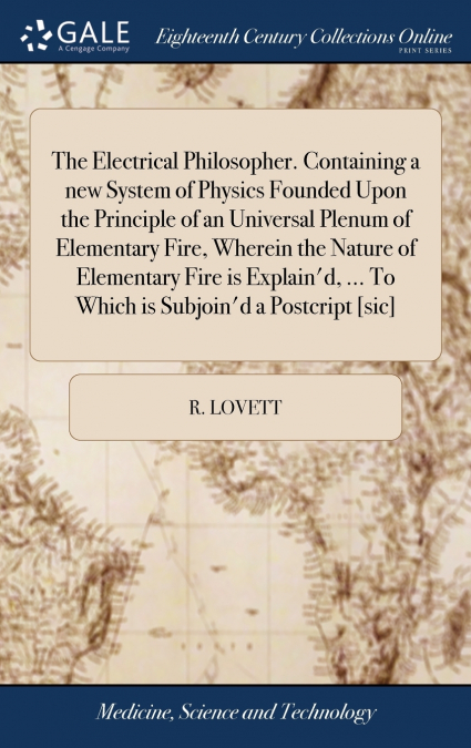 The Electrical Philosopher. Containing a new System of Physics Founded Upon the Principle of an Universal Plenum of Elementary Fire, Wherein the Nature of Elementary Fire is Explain’d, ... To Which is
