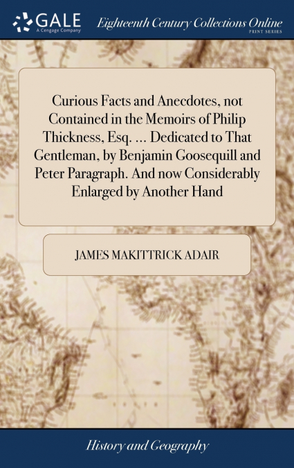 Curious Facts and Anecdotes, not Contained in the Memoirs of Philip Thickness, Esq. ... Dedicated to That Gentleman, by Benjamin Goosequill and Peter Paragraph. And now Considerably Enlarged by Anothe