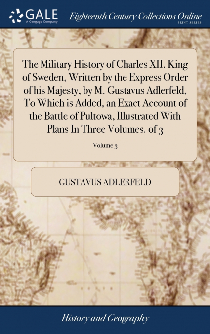 The Military History of Charles XII. King of Sweden, Written by the Express Order of his Majesty, by M. Gustavus Adlerfeld, To Which is Added, an Exact Account of the Battle of Pultowa, Illustrated Wi