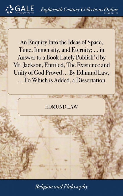 An Enquiry Into the Ideas of Space, Time, Immensity, and Eternity; ... in Answer to a Book Lately Publish’d by Mr. Jackson, Entitled, The Existence and Unity of God Proved ... By Edmund Law, ... To Wh