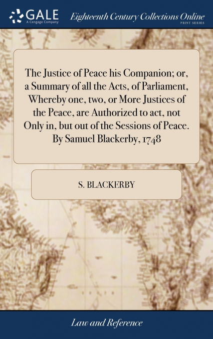 The Justice of Peace his Companion; or, a Summary of all the Acts, of Parliament, Whereby one, two, or More Justices of the Peace, are Authorized to act, not Only in, but out of the Sessions of Peace.