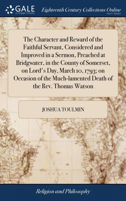 The Character and Reward of the Faithful Servant, Considered and Improved in a Sermon, Preached at Bridgwater, in the County of Somerset, on Lord’s Day, March 10, 1793; on Occasion of the Much-lamente