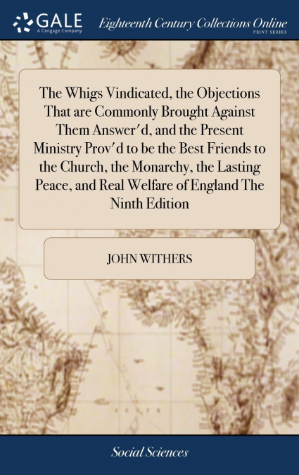 The Whigs Vindicated, the Objections That are Commonly Brought Against Them Answer’d, and the Present Ministry Prov’d to be the Best Friends to the Church, the Monarchy, the Lasting Peace, and Real We